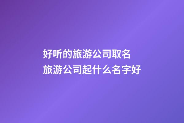 好听的旅游公司取名 旅游公司起什么名字好